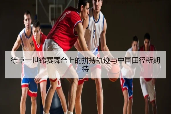 徐卓一世锦赛舞台上的拼搏轨迹与中国田径新期待