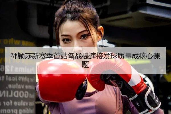 孙颖莎新赛季首站备战提速接发球质量成核心课题