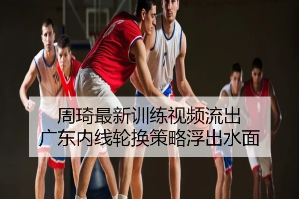 周琦最新训练视频流出 广东内线轮换策略浮出水面